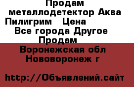 Продам металлодетектор Аква Пилигрим › Цена ­ 17 000 - Все города Другое » Продам   . Воронежская обл.,Нововоронеж г.